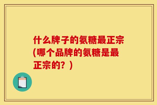什么牌子的氨糖最正宗(哪个品牌的氨糖是最正宗的？)