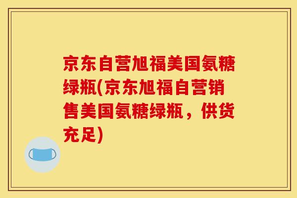 京东自营旭福美国氨糖绿瓶(京东旭福自营销售美国氨糖绿瓶，供货充足)