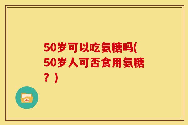 50岁可以吃氨糖吗(50岁人可否食用氨糖？)