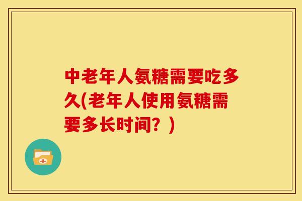 中老年人氨糖需要吃多久(老年人使用氨糖需要多长时间？)