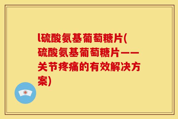 l硫酸氨基葡萄糖片(硫酸氨基葡萄糖片——关节疼痛的有效解决方案)
