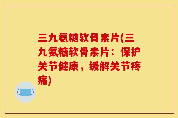 三九氨糖软骨素片(三九氨糖软骨素片：保护关节健康，缓解关节疼痛)