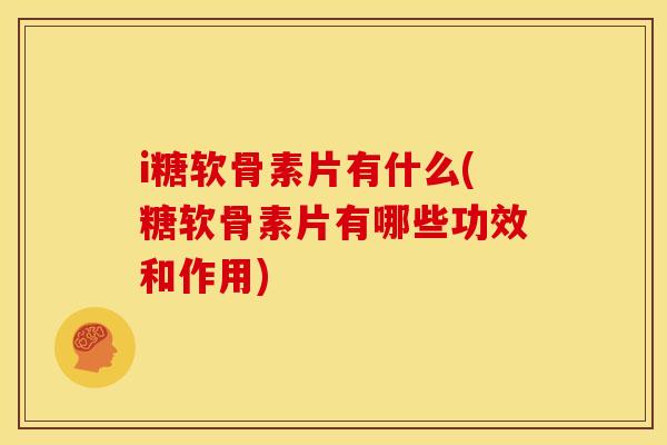 i糖软骨素片有什么(糖软骨素片有哪些功效和作用)