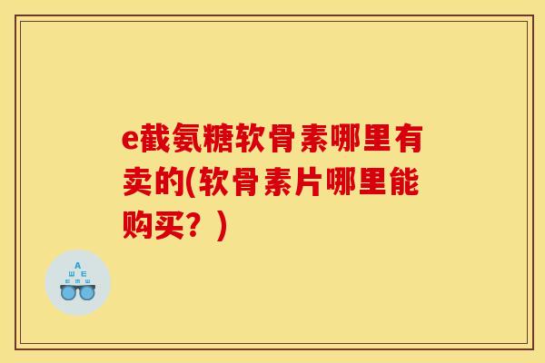 e截氨糖软骨素哪里有卖的(软骨素片哪里能购买？)
