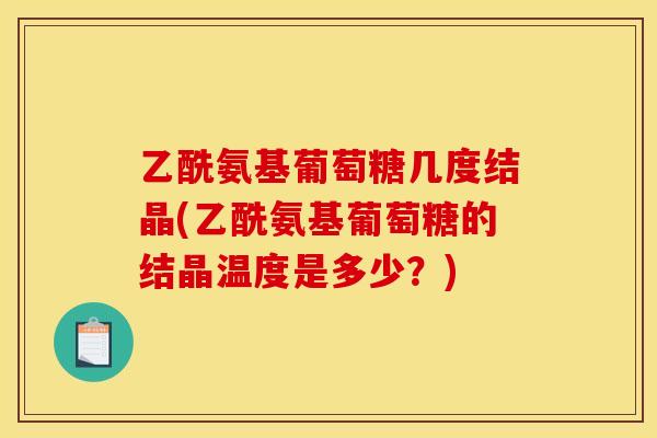 乙酰氨基葡萄糖几度结晶(乙酰氨基葡萄糖的结晶温度是多少？)