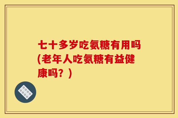 七十多岁吃氨糖有用吗(老年人吃氨糖有益健康吗？)