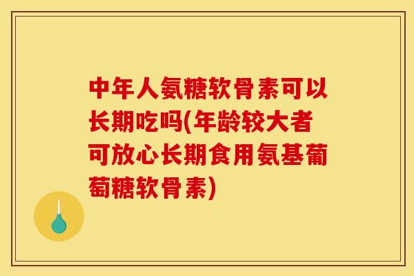 中年人氨糖软骨素可以长期吃吗(年龄较大者可放心长期食用氨基葡萄糖软骨素)