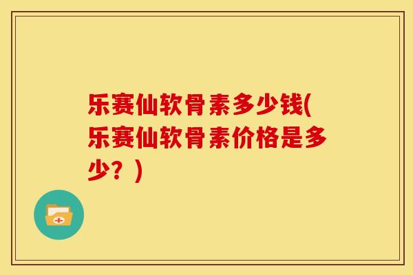 乐赛仙软骨素多少钱(乐赛仙软骨素价格是多少？)