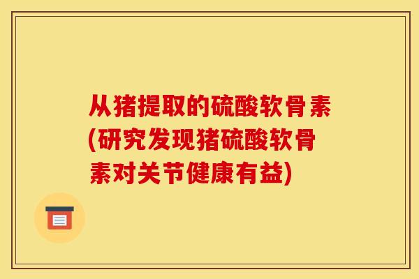 从猪提取的硫酸软骨素(研究发现猪硫酸软骨素对关节健康有益)