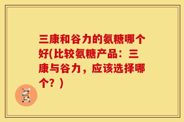 三康和谷力的氨糖哪个好(比较氨糖产品：三康与谷力，应该选择哪个？)