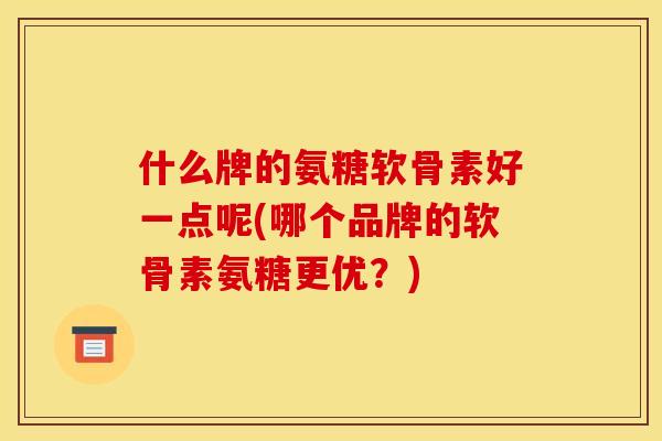 什么牌的氨糖软骨素好一点呢(哪个品牌的软骨素氨糖更优？)
