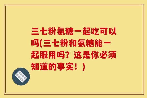 三七粉氨糖一起吃可以吗(三七粉和氨糖能一起服用吗？这是你必须知道的事实！)