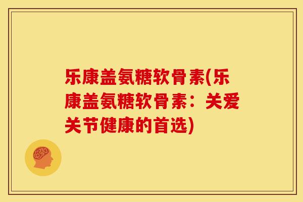乐康盖氨糖软骨素(乐康盖氨糖软骨素：关爱关节健康的首选)