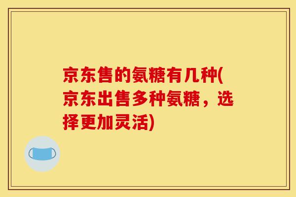 京东售的氨糖有几种(京东出售多种氨糖，选择更加灵活)