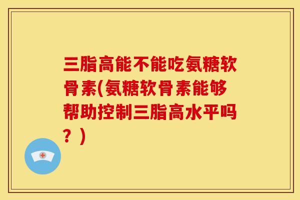 三脂高能不能吃氨糖软骨素(氨糖软骨素能够帮助控制三脂高水平吗？)