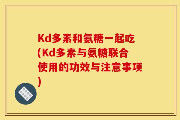 Kd多素和氨糖一起吃(Kd多素与氨糖联合使用的功效与注意事项)