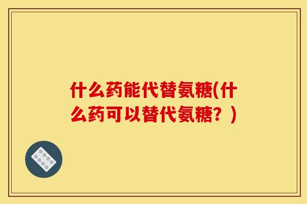 什么药能代替氨糖(什么药可以替代氨糖？)