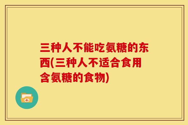 三种人不能吃氨糖的东西(三种人不适合食用含氨糖的食物)