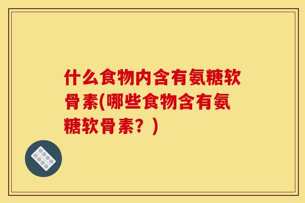 什么食物内含有氨糖软骨素(哪些食物含有氨糖软骨素？)