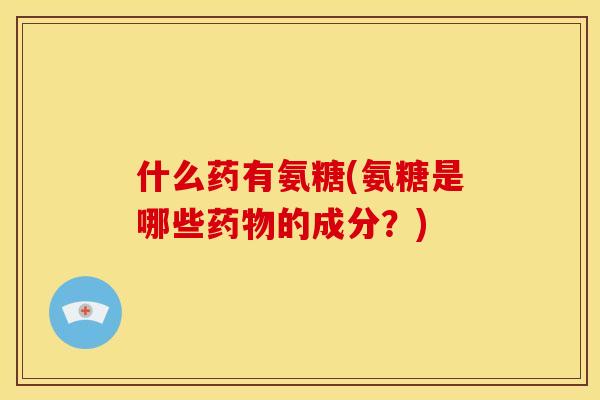 什么药有氨糖(氨糖是哪些药物的成分？)