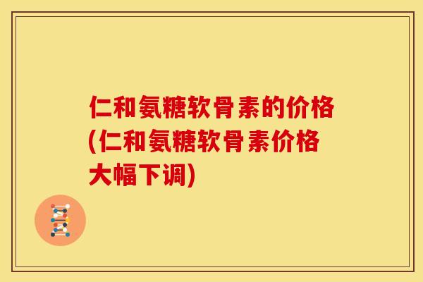 仁和氨糖软骨素的价格(仁和氨糖软骨素价格大幅下调)