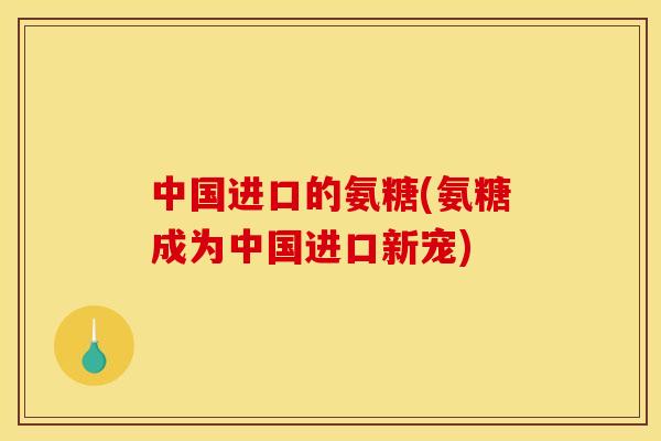 中国进口的氨糖(氨糖成为中国进口新宠)