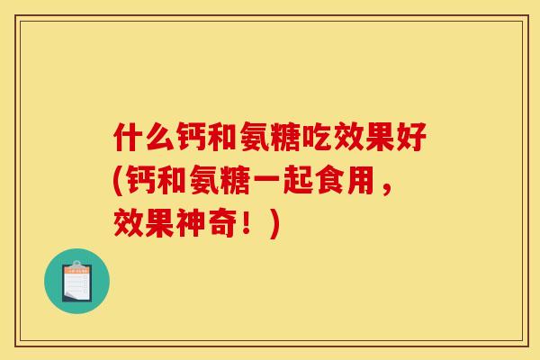什么钙和氨糖吃效果好(钙和氨糖一起食用，效果神奇！)