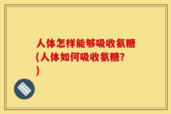 人体怎样能够吸收氨糖(人体如何吸收氨糖？)