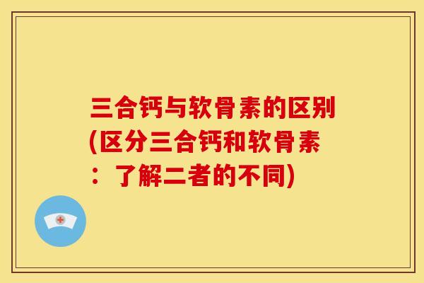 三合钙与软骨素的区别(区分三合钙和软骨素：了解二者的不同)
