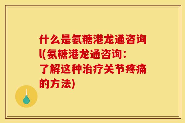 什么是氨糖港龙通咨询l(氨糖港龙通咨询：了解这种治疗关节疼痛的方法)