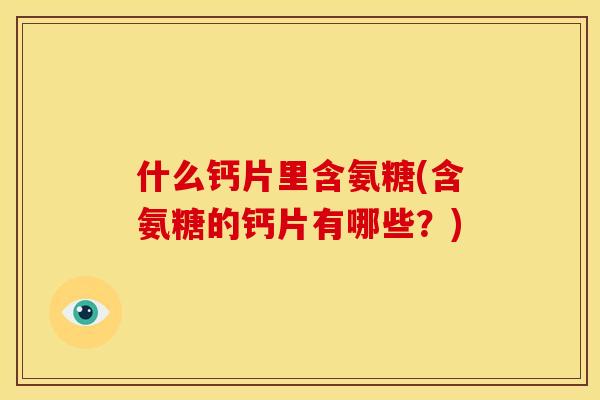 什么钙片里含氨糖(含氨糖的钙片有哪些？)