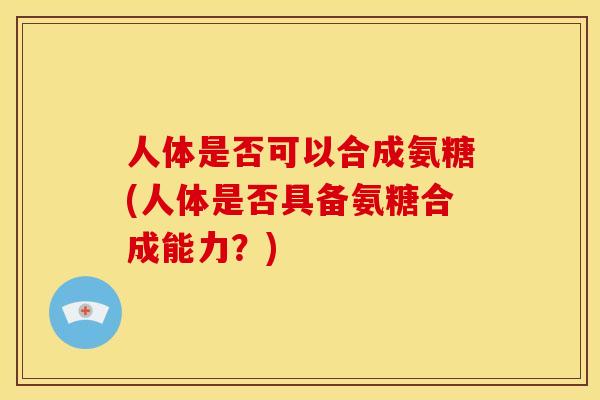 人体是否可以合成氨糖(人体是否具备氨糖合成能力？)