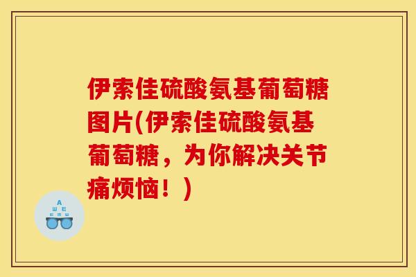 伊索佳硫酸氨基葡萄糖图片(伊索佳硫酸氨基葡萄糖，为你解决关节痛烦恼！)