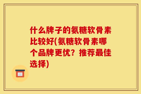 什么牌子的氨糖软骨素比较好(氨糖软骨素哪个品牌更优？推荐最佳选择)