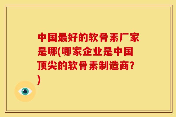 中国最好的软骨素厂家是哪(哪家企业是中国顶尖的软骨素制造商？)