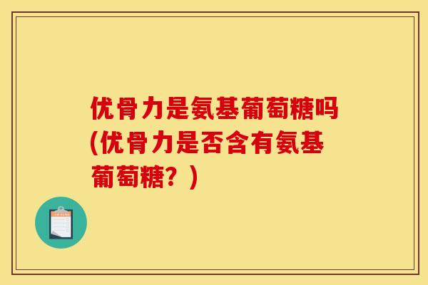 优骨力是氨基葡萄糖吗(优骨力是否含有氨基葡萄糖？)