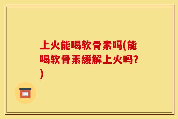 上火能喝软骨素吗(能喝软骨素缓解上火吗？)