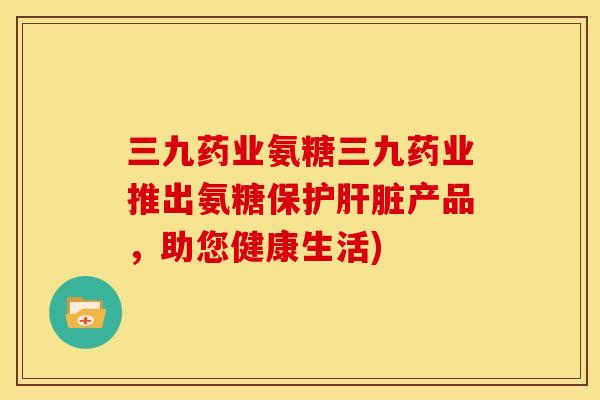 三九药业氨糖三九药业推出氨糖保护肝脏产品，助您健康生活)