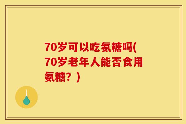 70岁可以吃氨糖吗(70岁老年人能否食用氨糖？)