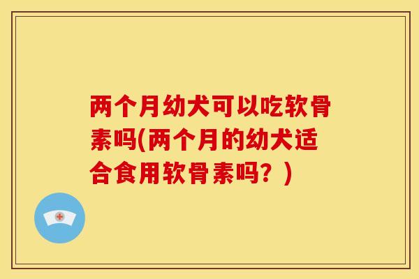 两个月幼犬可以吃软骨素吗(两个月的幼犬适合食用软骨素吗？)