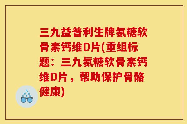 三九益普利生牌氨糖软骨素钙维D片(重组标题：三九氨糖软骨素钙维D片，帮助保护骨骼健康)