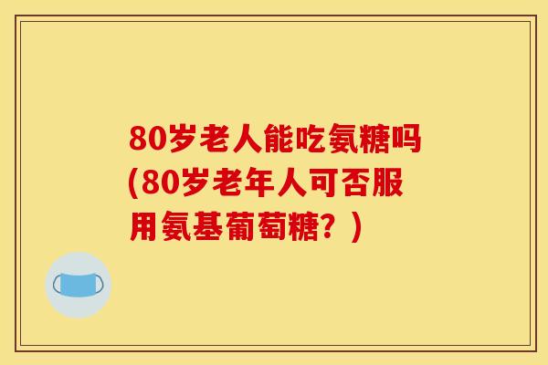 80岁老人能吃氨糖吗(80岁老年人可否服用氨基葡萄糖？)