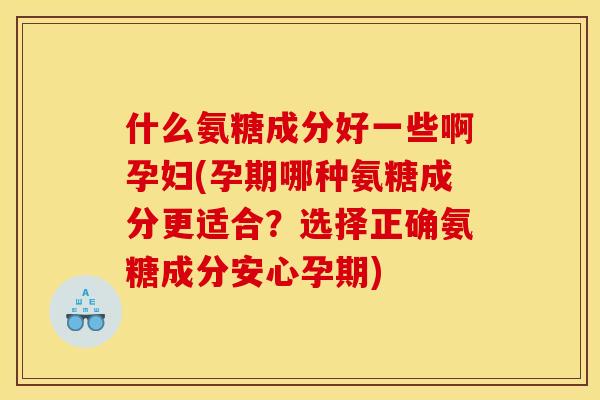 什么氨糖成分好一些啊孕妇(孕期哪种氨糖成分更适合？选择正确氨糖成分安心孕期)