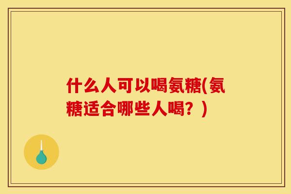 什么人可以喝氨糖(氨糖适合哪些人喝？)