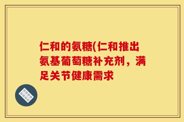 仁和的氨糖(仁和推出氨基葡萄糖补充剂，满足关节健康需求