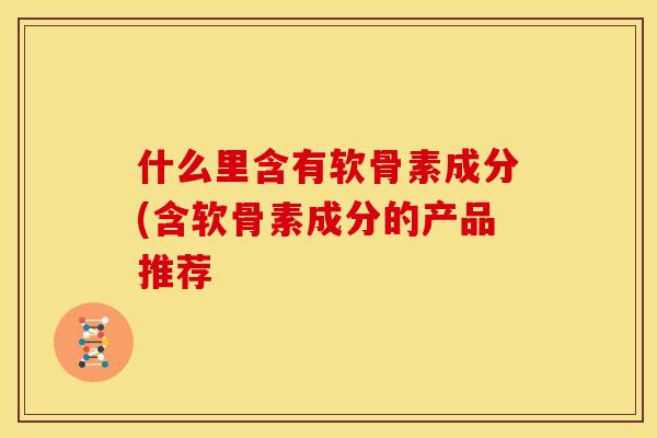 什么里含有软骨素成分(含软骨素成分的产品推荐