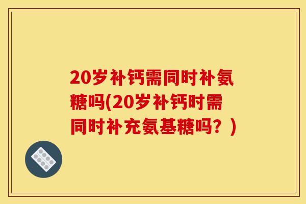 20岁补钙需同时补氨糖吗(20岁补钙时需同时补充氨基糖吗？)