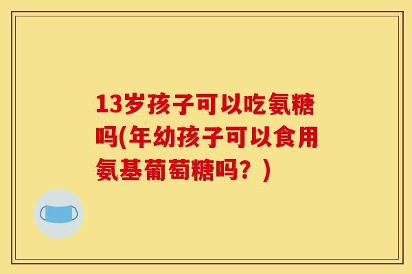 13岁孩子可以吃氨糖吗(年幼孩子可以食用氨基葡萄糖吗？)