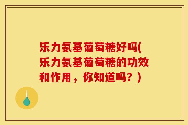 乐力氨基葡萄糖好吗(乐力氨基葡萄糖的功效和作用，你知道吗？)