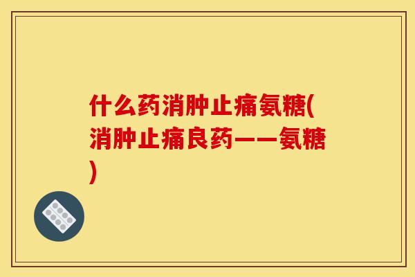 什么药消肿止痛氨糖(消肿止痛良药——氨糖)